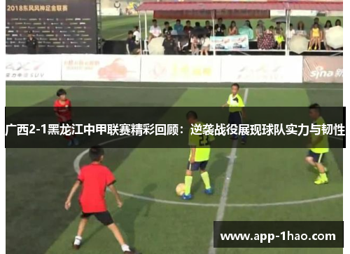 广西2-1黑龙江中甲联赛精彩回顾：逆袭战役展现球队实力与韧性